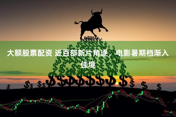 大额股票配资 近百部新片角逐，电影暑期档渐入佳境