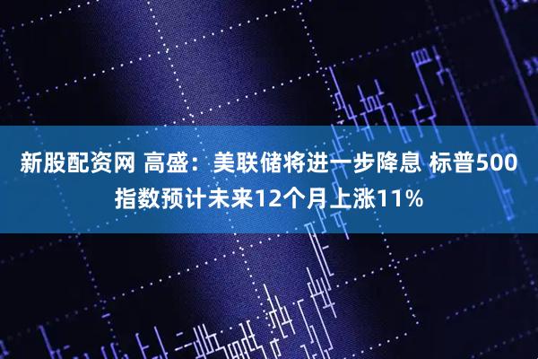 新股配资网 高盛：美联储将进一步降息 标普500指数预计未来12个月上涨11%