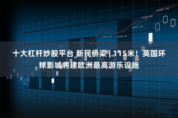 十大杠杆炒股平台 新民侨梁 | 115米！英国环球影城将建欧洲最高游乐设施