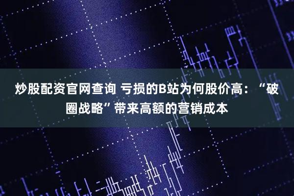 炒股配资官网查询 亏损的B站为何股价高：“破圈战略”带来高额的营销成本