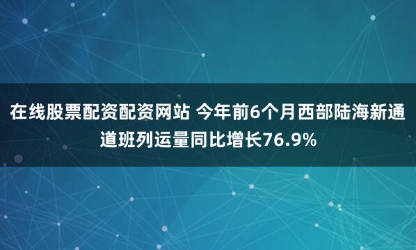 在线股票配资配资网站 今年前6个月西部陆海新通道班列运量同比增长76.9%