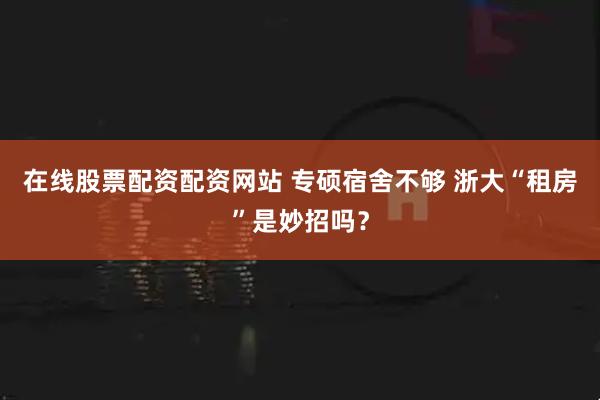 在线股票配资配资网站 专硕宿舍不够 浙大“租房”是妙招吗？