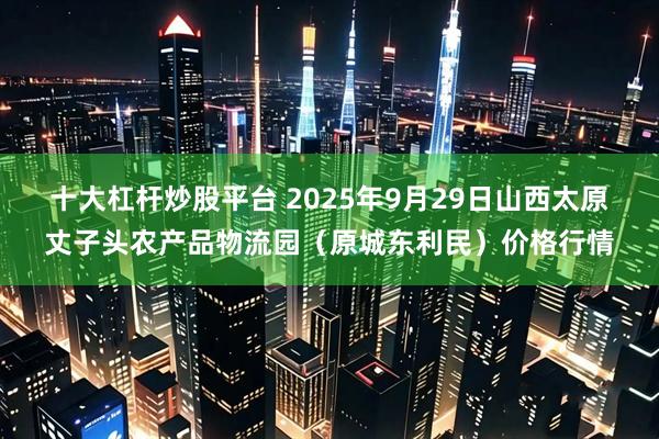 十大杠杆炒股平台 2025年9月29日山西太原丈子头农产品物流园（原城东利民）价格行情