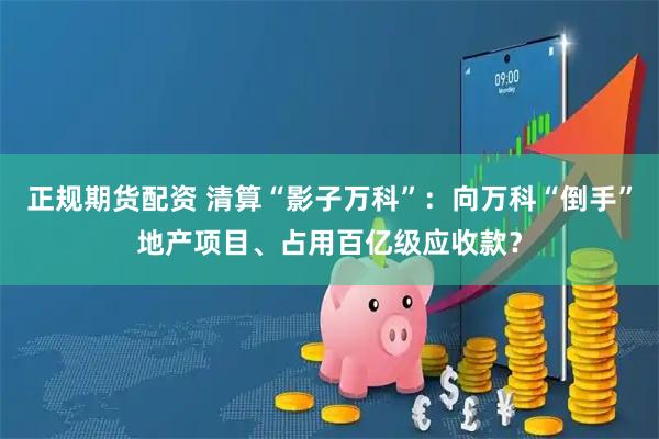 正规期货配资 清算“影子万科”：向万科“倒手”地产项目、占用百亿级应收款？