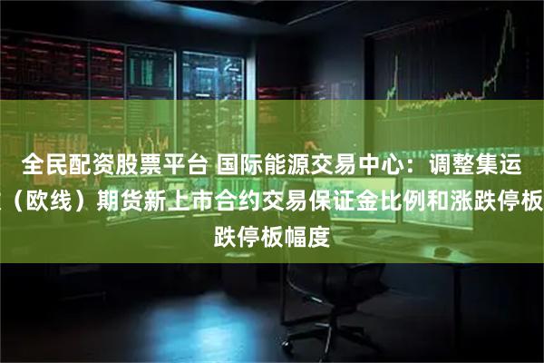 全民配资股票平台 国际能源交易中心：调整集运指数（欧线）期货新上市合约交易保证金比例和涨跌停板幅度